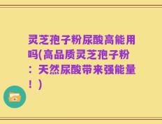 灵芝孢子粉尿酸高能用吗(高品质灵芝孢子粉：天然尿酸带来强能量！)