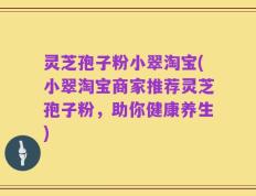 灵芝孢子粉小翠淘宝(小翠淘宝商家推荐灵芝孢子粉，助你健康养生)