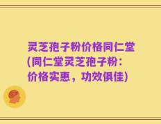 灵芝孢子粉价格同仁堂(同仁堂灵芝孢子粉：价格实惠，功效俱佳)