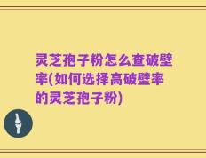 灵芝孢子粉怎么查破壁率(如何选择高破壁率的灵芝孢子粉)