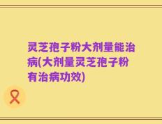 灵芝孢子粉大剂量能治病(大剂量灵芝孢子粉有治病功效)