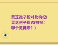 灵芝孢子粉对比枸杞(灵芝孢子粉VS枸杞：哪个更健康？)