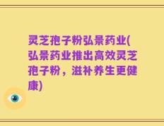 灵芝孢子粉弘景药业(弘景药业推出高效灵芝孢子粉，滋补养生更健康)