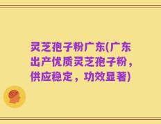 灵芝孢子粉广东(广东出产优质灵芝孢子粉，供应稳定，功效显著)