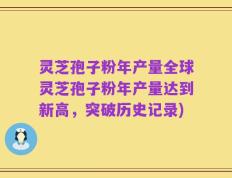 灵芝孢子粉年产量全球灵芝孢子粉年产量达到新高，突破历史记录)