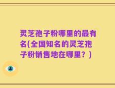 灵芝孢子粉哪里的最有名(全国知名的灵芝孢子粉销售地在哪里？)