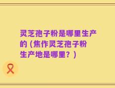 灵芝孢子粉是哪里生产的 (焦作灵芝孢子粉生产地是哪里？)