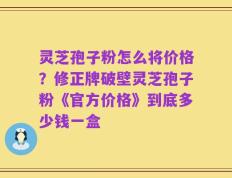 灵芝孢子粉怎么将价格？修正牌破壁灵芝孢子粉《官方价格》到底多少钱一盒
