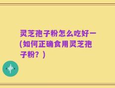 灵芝孢子粉怎么吃好一(如何正确食用灵芝孢子粉？)