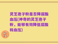 灵芝孢子粉是否降尿酸血压(神奇的灵芝孢子粉，能够有效降低尿酸和血压)