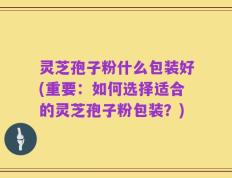 灵芝孢子粉什么包装好(重要：如何选择适合的灵芝孢子粉包装？)