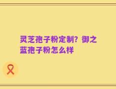 灵芝孢子粉定制？御之蓝孢子粉怎么样