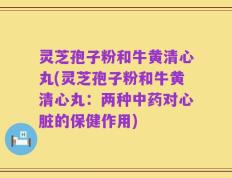 灵芝孢子粉和牛黄清心丸(灵芝孢子粉和牛黄清心丸：两种中药对心脏的保健作用)