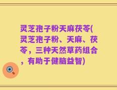 灵芝孢子粉天麻茯苓(灵芝孢子粉、天麻、茯苓，三种天然草药组合，有助于健脑益智)
