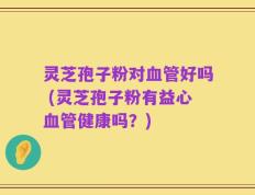 灵芝孢子粉对血管好吗 (灵芝孢子粉有益心血管健康吗？)
