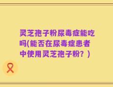 灵芝孢子粉尿毒症能吃吗(能否在尿毒症患者中使用灵芝孢子粉？)