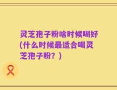 灵芝孢子粉啥时候喝好(什么时候最适合喝灵芝孢子粉？)