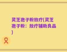 灵芝孢子粉放疗(灵芝孢子粉：放疗辅助良品)