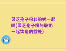 灵芝孢子粉和驼奶一起喝(灵芝孢子粉与驼奶一起饮用的益处)