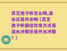 灵芝孢子粉怎么喝,温水还是开水喝 (灵芝孢子粉最佳饮用方式是温水冲服还是开水冲服？)
