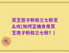 灵芝孢子粉和三七粉怎么吃(如何正确食用灵芝孢子粉和三七粉？)