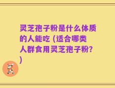 灵芝孢子粉是什么体质的人能吃 (适合哪类人群食用灵芝孢子粉？)