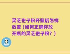 灵芝孢子粉开瓶后怎样放置 (如何正确存放开瓶的灵芝孢子粉？)