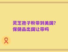 灵芝孢子粉带到美国？保健品出国让带吗