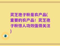 灵芝孢子粉是农产品(重要的农产品！灵芝孢子粉惊人功效值得关注)