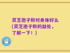 灵芝孢子粉对身体好么(灵芝孢子粉的益处，了解一下！)