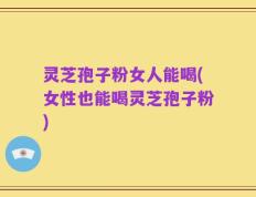 灵芝孢子粉女人能喝(女性也能喝灵芝孢子粉)