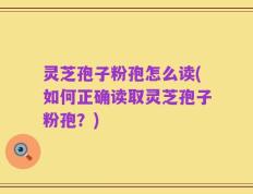灵芝孢子粉孢怎么读(如何正确读取灵芝孢子粉孢？)