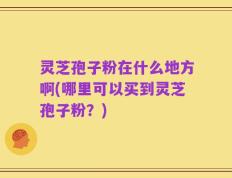 灵芝孢子粉在什么地方啊(哪里可以买到灵芝孢子粉？)