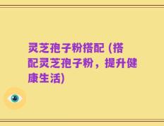 灵芝孢子粉搭配 (搭配灵芝孢子粉，提升健康生活)
