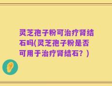 灵芝孢子粉可治疗肾结石吗(灵芝孢子粉是否可用于治疗肾结石？)