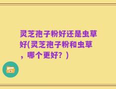 灵芝孢子粉好还是虫草好(灵芝孢子粉和虫草，哪个更好？)