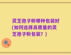 灵芝孢子粉哪种包装好(如何选择高质量的灵芝孢子粉包装？)