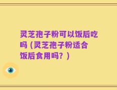 灵芝孢子粉可以饭后吃吗 (灵芝孢子粉适合饭后食用吗？)