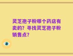 灵芝孢子粉哪个药店有卖的？寻找灵芝孢子粉销售点？
