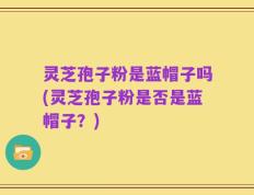 灵芝孢子粉是蓝帽子吗(灵芝孢子粉是否是蓝帽子？)