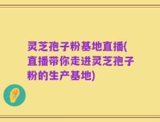 灵芝孢子粉基地直播(直播带你走进灵芝孢子粉的生产基地)