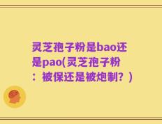 灵芝孢子粉是bao还是pao(灵芝孢子粉：被保还是被炮制？)