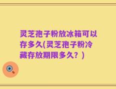 灵芝孢子粉放冰箱可以存多久(灵芝孢子粉冷藏存放期限多久？)