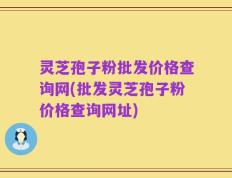 灵芝孢子粉批发价格查询网(批发灵芝孢子粉价格查询网址)
