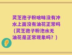 灵芝孢子粉啥味没有冲水上面没有油花正常吗 (灵芝孢子粉泡水无油花是正常现象吗？)