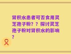 肾积水患者可否食用灵芝孢子粉？？探讨灵芝孢子粉对肾积水的影响？