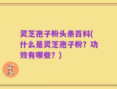 灵芝孢子粉头条百科(什么是灵芝孢子粉？功效有哪些？)