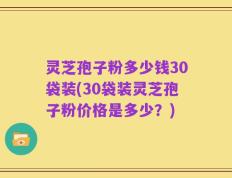 灵芝孢子粉多少钱30袋装(30袋装灵芝孢子粉价格是多少？)