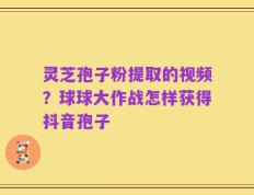 灵芝孢子粉提取的视频？球球大作战怎样获得抖音孢子
