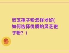 灵芝孢子粉怎样才好(如何选择优质的灵芝孢子粉？)